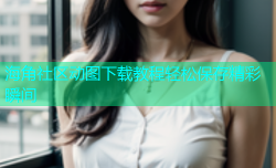 海角社区动图下载教程轻松保存精彩瞬间