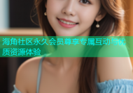 海角社区永久会员尊享专属互动与优质资源体验