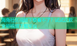 海角社区视频下载看不了？试试这款全能视频下载平台