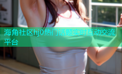 海角社区hj0热门话题实时互动交流平台