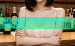 海角社区hj0b6精彩互动分享平台助你轻松交流