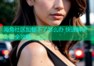 海角社区加载不了怎么办 快速解决方法全攻略