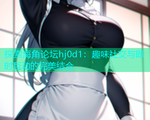 探索海角论坛hj0d1：趣味社交与即时互动的完美结合  第1张