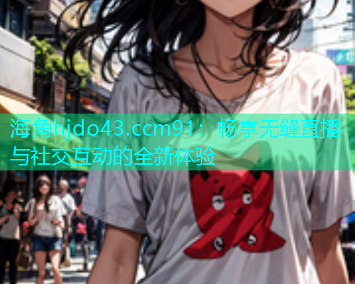 海角hjdo43.ccm91：畅享无缝直播与社交互动的全新体验  第1张