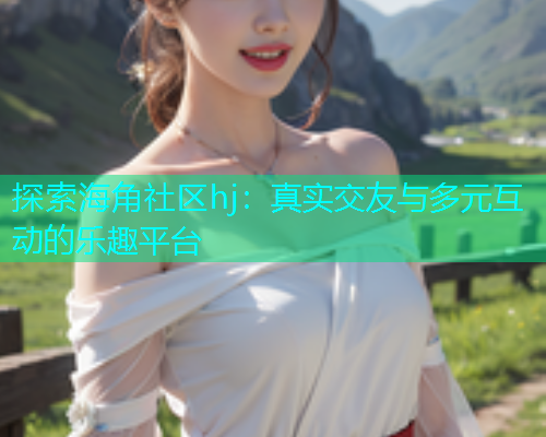 探索海角社区hj：真实交友与多元互动的乐趣平台  第1张
