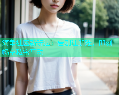 海角社区新玩法：告别注册难，即刻畅享私密互动  第2张