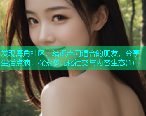 发现海角社区：结识志同道合的朋友，分享生活点滴，探索多元化社交与内容生态(1)  第1张