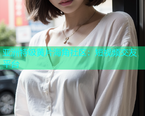 亚洲特级黄片海角社区：短视频交友平台  第1张