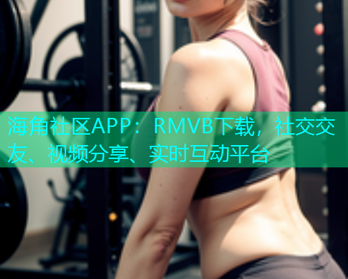 海角社区APP：RMVB下载，社交交友、视频分享、实时互动平台  第1张