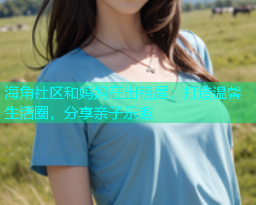 海角社区和妈妈在出租屋：打造温馨生活圈，分享亲子乐趣  第2张