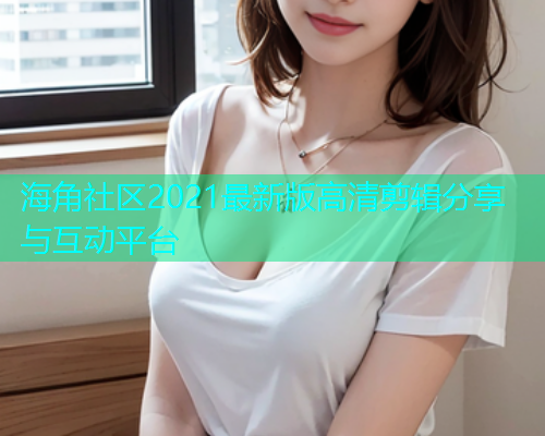 海角社区2021最新版高清剪辑分享与互动平台  第1张