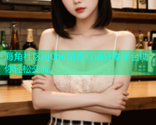 海角社区hj0b6精彩互动分享平台助你轻松交流  第1张