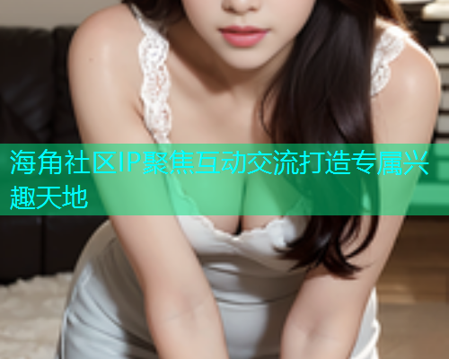 海角社区IP聚焦互动交流打造专属兴趣天地  第1张