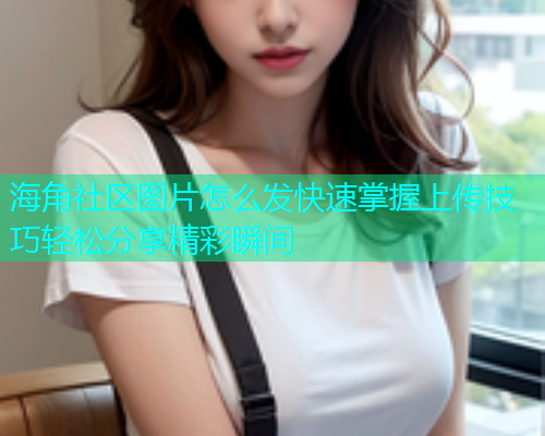 海角社区图片怎么发快速掌握上传技巧轻松分享精彩瞬间  第1张