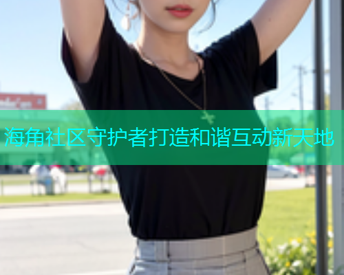 海角社区守护者打造和谐互动新天地  第1张