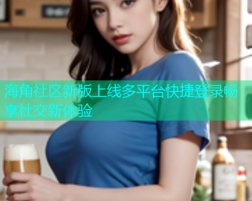 海角社区新版上线多平台快捷登录畅享社交新体验  第1张