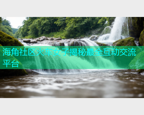 海角社区火车女子揭秘最全互动交流平台  第1张