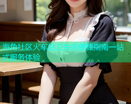 海角社区火车站卫生间便捷指南一站式服务体验  第1张