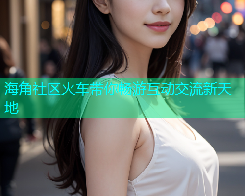 海角社区火车带你畅游互动交流新天地  第1张
