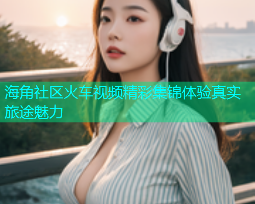 海角社区火车视频精彩集锦体验真实旅途魅力  第1张