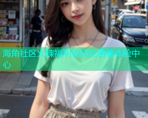 海角社区火辣福利视频免费看体验中心  第1张